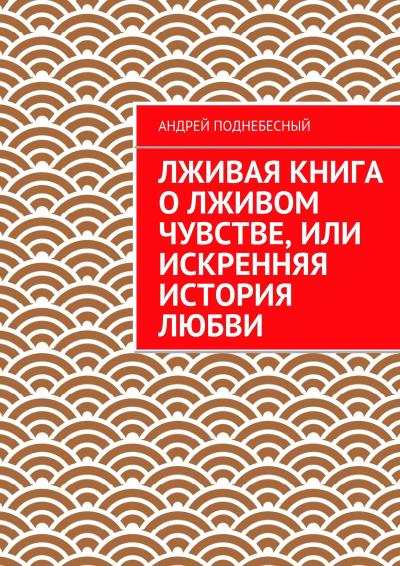 Книга Лживая книга о лживом чувстве, или Искренняя история любви (Андрей Поднебесный)